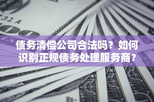 北京债务清偿公司合法吗？如何识别正规债务处理服务商？