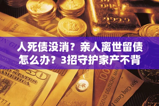 北京人死债没消？亲人离世留债怎么办？3招守护家产不背锅