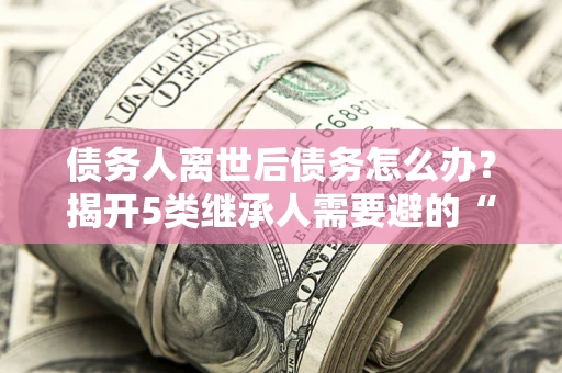 北京债务人离世后债务怎么办？揭开5类继承人需要避的“坑”